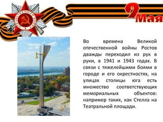 Во времена Великой
отечественной войны Ростов
дважды переходил из рук в
руки, в 1941 и 1943 годах. В
связи с тяжелейшими боями в
городе и его окрестностях, на
улицах столицы юга есть
множество соответствующих
мемориальных объектов:
например таких, как Стелла на
Театральной площади.
 