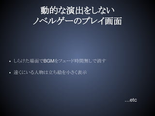 動的な演出をしない
ノベルゲーのプレイ画面
• しらけた場面でBGMをフェード時間無しで消す
• 遠くにいる人物は立ち絵を小さく表示
…etc
 