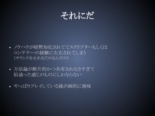 それにだ
• ノウハウが暗黙知化されててスクリプターもしくは
コンテナーの経験に左右されてしまう
（サウンドを止めるだのなんだの）
• 方法論が断片的かつ共有されなさすぎて
似通った感じのものにしかならない
• やっぱりプレイしている様が画的に地味
 