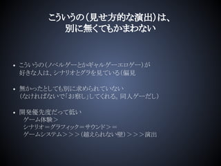 こういうの（見せ方的な演出）は、
別に無くてもかまわない
• こういうの（ノベルゲーとかギャルゲーエロゲー）が
好きな人は、シナリオとグラを見ている（偏見
• 無かったとしても別に求められていない
（なければないで「お察し」してくれる。同人ゲーだし）
• 開発優先度だって低い
　ゲーム体験＞
　シナリオ＝グラフィック＝サウンド＞＝
　ゲームシステム＞＞＞（越えられない壁）＞＞＞演出
 