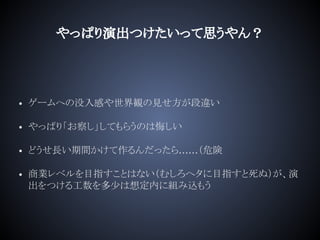 やっぱり演出つけたいって思うやん？
• ゲームへの没入感や世界観の見せ方が段違い
• やっぱり「お察し」してもらうのは悔しい
• どうせ長い期間かけて作るんだったら……（危険
• 商業レベルを目指すことはない（むしろヘタに目指すと死ぬ）が、演
出をつける工数を多少は想定内に組み込もう
 