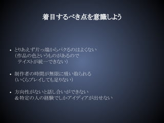 着目するべき点を意識しよう
• とりあえず片っ端からパクるのはよくない
（作品の色というものがあるので
　テイストが統一できない）
• 制作者の時間が無限に吸い取られる
（いくらプレイしても足りない）
• 方向性がないと話し合いができない
＆特定の人の経験でしかアイディアが出せない
 