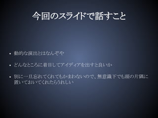 今回のスライドで話すこと
• 動的な演出とはなんぞや
• どんなところに着目してアイディアを出すと良いか
• 別に一旦忘れてくれてもかまわないので、無意識下でも頭の片隅に
置いておいてくれたらうれしい
 