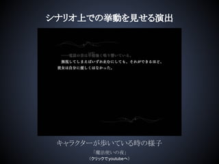 キャラクターが歩いている時の様子
シナリオ上での挙動を見せる演出
「魔法使いの夜」
（クリックでyoutubeへ）
 