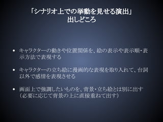 「シナリオ上での挙動を見せる演出」
出しどころ
• キャラクターの動きや位置関係を、絵の表示や表示順・表
示方法で表現する
• キャラクターの立ち絵に漫画的な表現を取り入れて、台詞
以外で感情を表現させる
• 画面上で強調したいものを、背景・立ち絵とは別に出す
（必要に応じて背景の上に直接重ねて出す）
 