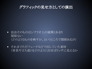 グラフィックの見せ方としての演出
• 技法そのものはシナリオ上の展開とあまり
関係ない
（どのようなものを映すか、というところで関係あるが）
• それまでただフェードなどで出していた素材
（背景や立ち絵）をどのように出せばリッチに見えるか
 