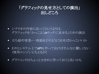 「グラフィックの見せ方としての演出」
出しどころ
• シナリオの内容に沿ってというよりは、
グラフィックを「かっこよくorリッチに見せる」ための演出
• 立ち絵や背景・一枚絵をどのように出せばかっこいいか
• わりとシステム上でAPIを作っておけばそんなに難しくない
（使用エンジンにもよるが）
• グラフィックはちょっと大きめに作っておくと良いかも
 
