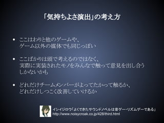 「気持ちよさ演出」の考え方
• ここはわりと他のゲームや、
ゲーム以外の媒体でも同じっぽい
• ここばかりは頭で考えるのではなく、
実際に実装されたモノをみんなで触って意見を出し合う
しかないかも
• どれだけチームメンバーがよってたかって触るか、
どれだけしつこく改善していけるか
イシイジロウ「よくできたサウンドノベルは音ゲー・リズムゲーである」
http://www.noisycroak.co.jp/428/third.html
 