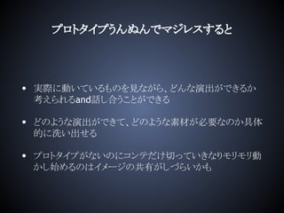 プロトタイプうんぬんでマジレスすると
• 実際に動いているものを見ながら、どんな演出ができるか
考えられるand話し合うことができる
• どのような演出ができて、どのような素材が必要なのか具体
的に洗い出せる
• プロトタイプがないのにコンテだけ切っていきなりモリモリ動
かし始めるのはイメージの共有がしづらいかも
 