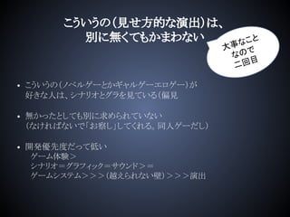 こういうの（見せ方的な演出）は、
別に無くてもかまわない
• こういうの（ノベルゲーとかギャルゲーエロゲー）が
好きな人は、シナリオとグラを見ている（偏見
• 無かったとしても別に求められていない
（なければないで「お察し」してくれる。同人ゲーだし）
• 開発優先度だって低い
　ゲーム体験＞
　シナリオ＝グラフィック＝サウンド＞＝
　ゲームシステム＞＞＞（越えられない壁）＞＞＞演出
大事なこと
なので
二回目
 
