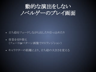 動的な演出をしない
ノベルゲーのプレイ画面
• 立ち絵をフェードしながら出したり引っ込めたり
• 背景を切り替え
（フェードorパターン画像でのトランジション）
• キャラクターの距離により、立ち絵の大きさを変える
 