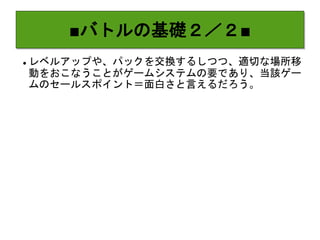 ■バトルの基礎２／２■
 レベルアップや、パックを交換するしつつ、適切な場所移
動をおこなうことがゲームシステムの要であり、当該ゲー
ムのセールスポイント＝面白さと言えるだろう。
 