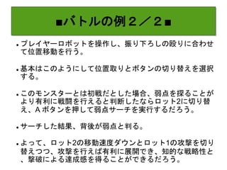 ■バトルの例２／２■
 プレイヤーロボットを操作し、振り下ろしの殴りに合わせ
て位置移動を行う。
 基本はこのようにして位置取りとボタンの切り替えを選択
する。
 このモンスターとは初戦だとした場合、弱点を探ることが
より有利に戦闘を行えると判断したならロット2に切り替
え、A ボタンを押して弱点サーチを実行するだろう。
 サーチした結果、背後が弱点と判る。
 よって、ロット2の移動速度ダウンとロット1の攻撃を切り
替えつつ、攻撃を行えば有利に展開でき、知的な戦略性と
、撃破による達成感を得ることができるだろう。
 