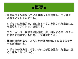 ■概要■
 頭部がボタンになっているロボットを操作し、モンスター
と戦うアクションゲーム。
 ロボットは能動的で、頭にあるボタンを押された場合にの
み反応してアクションを起こす。
 アクションは、攻撃や移動速度上昇、相対するモンスター
の動きを弱体するものなど、多岐にわたる。
 体力の概念があり、どちらかの体力が0以下になるまでゲ
ームが継続する。
 ロボットの体力は、ボタン以外の部位を殴られた場合に減
る仕組みとなっている。
 