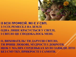 ІЗ ВСІХ ПРОФЕСІЙ, ЯКІ Є У СВІТІ,
З УСІХ РЕМЕСЕЛ НА ЗЕМЛІ
ОДНА ЛИШЕ КРАСУЄТЬСЯ У СВІТЛІ,
І СВІТЛО ЦЕ СПОДОБАЛОСЬ МЕНІ.
О, ВИХОВАТЕЛЬ! ТИ ДАРУЄШ СВІТЛО,
ТИ ВЧИШ ЛЮБОВІ, МУДРОСТІ І ДОБРОТИ,
ЩОБ У МАЛИХ СЕРДЕНЬКАХ БУЛО ЗАВЖДИ ЛІТО
БЕЗ СМУТКУ, ПРИКРОСТІ І САМОТИ.
 