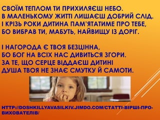 СВОЇМ ТЕПЛОМ ТИ ПРИХИЛЯЄШ НЕБО.
В МАЛЕНЬКОМУ ЖИТТІ ЛИШАЄШ ДОБРИЙ СЛІД.
І КРІЗЬ РОКИ ДИТИНА ПАМ’ЯТАТИМЕ ПРО ТЕБЕ,
БО ВИБРАВ ТИ, МАБУТЬ, НАЙВИЩУ ІЗ ДОРІГ.
І НАГОРОДА Є ТВОЯ БЕЗЦІННА,
БО БОГ НА ВСІХ НАС ДИВИТЬСЯ ЗГОРИ.
ЗА ТЕ, ЩО СЕРЦЕ ВІДДАЄШ ДИТИНІ
ДУША ТВОЯ НЕ ЗНАЄ СМУТКУ Й САМОТИ.
HTTP://DOSHKILLYAVASILKIV.JIMDO.COM/СТАТТІ-ВІРШІ-ПРО-
ВИХОВАТЕЛІВ/
 
