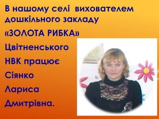 В нашому селі вихователем
дошкільного закладу
«ЗОЛОТА РИБКА»
Цвітненського
НВК працює
Сіянко
Лариса
Дмитрівна.
 