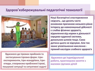 Здоров'язбережувальні педагогічні технології
Наші багаторічні спостереження
свідчать , що досить часто
основною причиною низького рівня
інтересу до навколишньої дійсності
є слабке фізичне здоров'я,
відхилення від норми в діяльності
серцево-судинної системи,
дихальних шляхів тощо. Сама
дитина цього не відчуває. Але так
зване уповільнення мислення -
прямий наслідок слабкого здоров'я
Вдаємося до індивідуальної
роботи, практикуємо заняття з
малими групами дітей
Вдаємося до ігрових прийомів та
застосування ігрових форм: ігри-
експерименти, ігри-мандрівки, ігри-
етюди, створюємо проблемні ігрові,
пошукові ситуації та ситуативні задачі
 