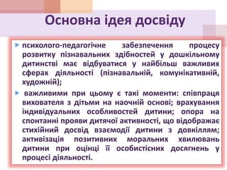 Основна ідея досвіду
 психолого-педагогічне забезпечення процесу
розвитку пізнавальних здібностей у дошкільному
дитинстві має відбуватися у найбільш важливих
сферах діяльності (пізнавальній, комунікативній,
художній);
 важливими при цьому є такі моменти: співпраця
вихователя з дітьми на наочній основі; врахування
індивідуальних особливостей дитини; опора на
спонтанні прояви дитячої активності, що відображає
стихійний досвід взаємодії дитини з довкіллям;
активізація позитивних моральних хвилювань
дитини при оцінці її особистісних досягнень у
процесі діяльності.
 