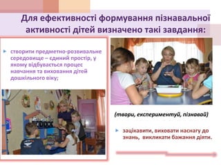 Для ефективності формування пізнавальної
активності дітей визначено такі завдання:
 створити предметно-розвивальне
середовище – єдиний простір, у
якому відбувається процес
навчання та виховання дітей
дошкільного віку;
(твори, експериментуй, пізнавай)
 зацікавити, виховати наснагу до
знань, викликати бажання діяти.
 