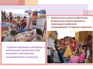  Створити відповідну атмосферу, у
якій реально проявляють себе
взаємодія, взаємодовіра,
взаємодопомога, гуманність
 Забезпечити клімат особистісної
безпеки для кожної дитини та
можливості всебічного
стимулювання, їх творчої ініціативи
 
