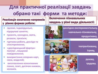 Для практичної реалізації завдань
обрано такі форми та методи:
 групові, індивідуальні,
підгрупові заняття;
 проекти, конкурси, свята,
розваги, тренінги;
 гурткова робота, досліди та
спостереження;
 «дослідницький фартух»
полілог , пошукові
повідомлення;
 використання опорних карт,
схем, моделей;
 виготовлення колективних
панно, газет, дитячих книжок,
колажів.
дослідно-експериментальну,
навчально-пізнавальну,
продуктивну,
театралізовану,
ігрову,
рухову,
трудову.
трудову
 