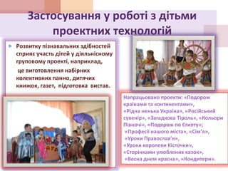 Застосування у роботі з дітьми
проектних технологій
 Розвитку пізнавальних здібностей
сприяє участь дітей у діяльнісному
груповому проекті, наприклад,
це виготовлення набірних
колективних панно, дитячих
книжок, газет, підготовка вистав.
Напрацьовано проекти: «Подорож
країнами та континентами»,
«Рідна ненька Україна», «Російський
сувенір», «Загадкова Тіроль», «Кольори
Півночі», «Подорож по Єгипту»;
«Професії нашого міста», «Сім’я»,
«Уроки Православ’я»,
«Уроки королеви Кісточки»,
«Сторінками улюблених казок»,
«Весна днем красна», «Кондитери».
 