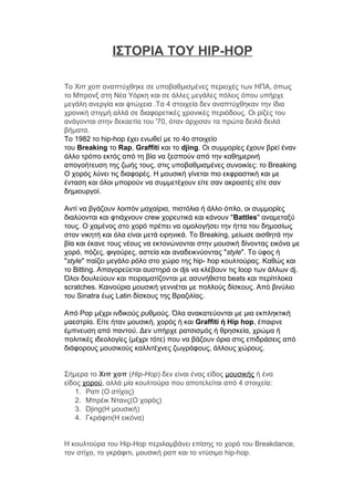 ΙΣΤΟΡΙΑ ΤΟΥ HIP-HOP
Το Χιπ χοπ αναπτύχθηκε σε υποβαθμισμένες περιοχές των ΗΠΑ, όπως
το Μπρονξ στη Νέα Υόρκη και σε άλλες μεγάλες πόλεις όπου υπήρχε
μεγάλη ανεργία και φτώχεια .Τα 4 στοιχεία δεν αναπτύχθηκαν την ίδια
χρονική στιγμή αλλά σε διαφορετικές χρονικές περιόδους. Οι ρίζες του
ανάγονται στην δεκαετία του '70, όταν άρχισαν τα πρώτα δειλά δειλά
βήματα.
Το 1982 το hip-hop έχει ενωθεί με το 4ο στοιχείο
του Breaking το Rap, Graffiti και το djing. Οι συμμορίες έχουν βρεί έναν
άλλο τρόπο εκτός από τη βία να ξεσπούν από την καθημερινή
απογοήτευση της ζωής τους, στις υποβαθμισμένες συνοικίες: το Breaking
Ο χορός λύνει τις διαφορές. Η μουσική γίνεται πιο εκφραστική και με
ένταση και όλοι μπορούν να συμμετέχουν είτε σαν ακροατές είτε σαν
δημιουργοί.
Αντί να βγάζουν λοιπόν μαχαίρια, πιστόλια ή άλλο όπλο, οι συμμορίες
διαλύονται και φτιάχνουν crew χορευτικά και κάνουν "Battles" αναμεταξύ
τους. Ο χαμένος στο χορό πρέπει να ομολογήσει την ήττα του δημοσίως
στον νικητή και όλα είναι μετά ειρηνικά. Το Breaking, μείωσε αισθητά την
βία και έκανε τους νέους να εκτονώνονται στην μουσική δίνοντας εικόνα με
χορό, πόζες, φιγούρες, αστεία και αναδεικνύοντας "style". Το ύφος ή
"style" παίζει μεγάλο ρόλο στο χώρο της hip- hοp κουλτούρας. Καθώς και
το Bitting. Απαγορεύεται αυστηρά οι djs να κλέβουν τις lοοp των άλλων dj.
Όλοι δουλεύουν και πειραματίζονται με ασυνήθιστα beats και περίπλοκα
scratches. Καινούρια μουσική γεννιέται με πολλούς δίσκους. Από βινύλιο
του Sinatra έως Latin δίσκους της Βραζιλίας.
Από Ροp μέχρι ινδικούς ρυθμούς. Όλα ανακατεύονται με μια εκπληκτική
μαεστρία. Είτε ήταν μουσική, χορός ή και Graffiti ή Ηip hοp, έπαιρνε
έμπνευση από παντού. Δεν υπήρχε ρατσισμός ή θρησκεία, χρώμα ή
πολιτικές ιδεολογίες (μέχρι τότε) που να βάζουν όρια στις επιδράσεις από
διάφορους μουσικούς καλλιτέχνες ζωγράφους, άλλους χώρους.
Σήμερα το Χιπ χοπ (Hip-Hop) δεν είναι ένας είδος μουσικής ή ένα
είδος χορού, αλλά μία κουλτούρα που αποτελείται από 4 στοιχεία:
1. Ραπ (Ο στίχος)
2. Μπρέικ Ντανς(O χορός)
3. Djing(Η μουσική)
4. Γκράφιτι(Η εικόνα)
Η κουλτούρα του Hip-Hop περιλαμβάνει επίσης το χορό του Breakdance,
τον στίχο, το γκράφιτι, μουσική ραπ και το ντύσιμο hip-hop.
 