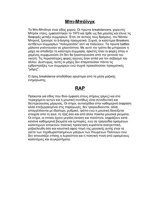 Μπι-Μπόϊνγκ
Το Μπι-Μπόϊνγκ είναι είδος χορού. Οι πρώτοι breakdancers, χορευτές
Μπρέικ ντανς, εμφανίστηκαν το 1973 και ήρθε ως δια μαγείας και έλυνε τις
διαφορές μεταξύ συμμοριών. Έτσι, σε αυτούς τους δρόμους, του Νότιου
Μπρονξ, ξεκίνησε το b-boying πραγματικά. Συχνά, οι καλύτεροι Breakers
αντίθετων συμμορίων "πολεμούσαν" αντί να παλεύουν. Τα πρώτα battles
μάλιστα γινόντουσαν σε χλοοτάπητα. Με αυτό τον τρόπο θα μπορούσε η
μάχη να αποδείξει τη καλύτερη συμμορία, αρκετές ήταν οι φορές όπου ο
χαμένος συμφωνούσε ότι δεν θα ξαναπερνούσε από την γειτονιά του
νικητή. Τις περισσότερες φορές αγώνες ήταν απλά για τον σεβασμό του
άλλου. Δυστυχώς, αυτές οι μάχες δεν σταματούσαν πάντα τις
εχθροπραξίες των συμμοριών ενώ συχνά προκαλούσαν πραγματικές
"μάχες".
Ο όρος breakdance αποδόθηκε αργότερα από τα μέσα μαζικής
ενημέρωσης.
RAP
Πρόκειται για είδος που δίνει έμφαση στους στίχους (ρίμες) και στο
περιεχόμενο αυτών και η μουσική συνήθως είναι συνοδευτική και
δευτερεύουσας μέριμνας. Οι στίχοι, αυτοσχέδιοι στην καθημερινή έκφραση
αλλά επεξεργασμένοι στις παραγωγές, δεν τραγουδιούνται, αλλά
απαγγέλλονται με ιδιαίτερο, ρυθμικό, τρόπο ενώ η μουσική δανείζεται
στοιχεία από τη soul, τη τζαζ όσο και από άλλα ποικίλα μουσικά ρεύματα.
Οι στίχοι, οι οποίοι έχουν μεγάλη έκταση και ποσότητα, εκφράζουν κατά
κανόνα καθημερινά βιώματα και εμπειρίες, ενώ σε τραγούδια ορισμένων
καλλιτεχνών αποκτούν πολιτική προέκταση κυριότατα ανατρεπτική,
ρηξικέλευθη όσο και καυστική αφού πηγή της μουσικής αυτής είναι τα
γκέτο των περιθωριοποιημένων μαύρων των Ηνωμένων Πολιτειών ενώ
δεν απουσιάζει επίσης η λυρικότητα και η ποιητική πνοή από ορισμένους
καλλιτέχνες και συγκροτήματα.
 