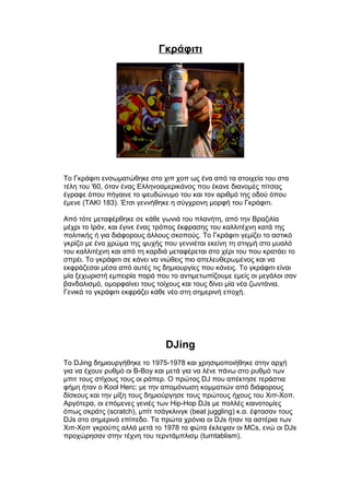 Γκράφιτι
Το Γκράφιτι ενσωματώθηκε στο χιπ χοπ ως ένα από τα στοιχεία του στα
τέλη του '60, όταν ένας Ελληνοαμερικάνος που έκανε διανομές πίτσας
έγραφε όπου πήγαινε το ψευδώνυμο του και τον αριθμό της οδού όπου
έμενε (TAKI 183). Έτσι γεννήθηκε η σύγχρονη μορφή του Γκράφιτι.
Από τότε μεταφέρθηκε σε κάθε γωνιά του πλανήτη, από την Βραζιλία
μέχρι το Ιράν, και έγινε ένας τρόπος έκφρασης του καλλιτέχνη κατά της
πολιτικής ή για διάφορους άλλους σκοπούς. Το Γκράφιτι γεμίζει το αστικό
γκρίζο με ένα χρώμα της ψυχής που γεννιέται εκείνη τη στιγμή στο μυαλό
του καλλιτέχνη και από τη καρδιά μεταφέρεται στο χέρι του που κρατάει το
σπρέι. Το γκράφιτι σε κάνει να νιώθεις πιο απελευθερωμένος και να
εκφράζεσαι μέσα από αυτές τις δημιουργίες που κάνεις. Το γκράφιτι είναι
μία ξεχωριστή εμπειρία παρά που το αντιμετωπίζουμε εμείς οι μεγάλοι σαν
βανδαλισμό, ομορφαίνει τους τοίχους και τους δίνει μία νέα ζωντάνια.
Γενικά το γκράφιτι εκφράζει κάθε νέο στη σημερινή εποχή.
DJing
Το DJing δημιουργήθηκε το 1975-1978 και χρησιμοποιήθηκε στην αρχή
για να έχουν ρυθμό οι B-Boy και μετά για να λένε πάνω στο ρυθμό των
μπιτ τους στίχους τους οι ράπερ. Ο πρώτος DJ που απέκτησε τεράστια
φήμη ήταν ο Kool Herc: με την απομόνωση κομματιών από διάφορους
δίσκους και την μίξη τους δημιούργησε τους πρώτους ήχους του Χιπ-Χοπ.
Αργότερα, οι επόμενες γενιές των Hip-Hop DJs με πολλές καινοτομίες
όπως σκράτς (scratch), μπίτ τσάγκλινγκ (beat juggling) κ.α. έφτασαν τους
DJs στο σημερινό επίπεδο. Τα πρώτα χρόνια οι DJs ήταν τα αστέρια των
Χιπ-Χοπ γκρούπς αλλά μετά το 1978 τα φώτα έκλεψαν οι MCs, ενώ οι DJs
προχώρησαν στην τέχνη του τερντάμπλισμ (turntablism).
 