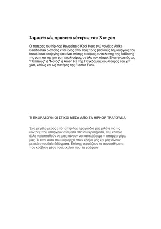 Σημαντικές προσωπικότητες του Χιπ χοπ
Ο πατέρας του hip-hop θεωρείται ο Kool Herc ενώ νονός ο Afrika
Bambaataa ο οποίος είναι ένας από τους τρεις βασικούς δημιουργούς του
break-beat deejaying και είναι επίσης ο κύριος συντελεστής της διάδοσης
της ραπ και της χιπ χοπ κουλτούρας σε όλο τον κόσμο. Είναι γνωστός ως
"Παππούς" ή "Νονός" ή Amen Ra της Παγκόσμιας κουλτούρας του χιπ
χοπ, καθώς και ως πατέρας της Electro Funk.
ΤΙ ΕΚΦΡΑΖΟΥΝ ΟΙ ΣΤΙΧΟΙ ΜΕΣΑ ΑΠΟ ΤΑ HIPHOP ΤΡΑΓΟΥΔΙΑ
Ένα μεγάλο μέρος από τα hip-hop τραγούδια μας μιλάνε για τις
κόντρες που υπάρχουν ανάμεσα στα συγκροτήματα, ενώ κάποια
άλλα προσπαθούν να μας κάνουν να καταλάβουμε τι υπάρχει γύρω
μας. Τι είναι αυτό που κυριαρχεί στον κόσμο μας και μας δίνουν
μερικά σπουδαία διδάγματα. Επίσης εκφράζουν τα συναισθήματα
που κρύβουν μέσα τους εκείνοι που τα γράφουν
 
