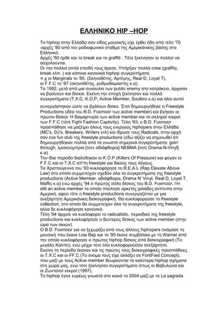 ΕΛΛΗΝΙΚΟ HIP –HOP
Το hiphop στην Ελλάδα σαν είδος μουσικής είχε έρθει ήδη από τέλη '70
-αρχές '80 από τον ραδιοφωνικό σταθμό της Αμερικάνικης βάσης στο
Ελληνικό.
Αρχές '80 ήρθε και το break και το graffiti . Τότε ξεκίνησαν οι πολλοί να
ασχολούνται.
Οι πιο πολλοί απλά επειδή τους άρεσε. Υπήρξαν πολλά crew (graffity,
break κλπ..) και κάποια κανονικά hiphop συγκροτήματα
π.χ οι Marginals το '85. (Σκηνοθέτης, Αρτέμης, Real D, Loyal T),
oi F.F.C το '87 (σκηνοθέτης, ρυθμοδαμαστής κ.α).
Το 1992, μετά από μια συναυλία των public enemy στο κατράκειο, άρχισαν
να βγαίνουν και δίσκοι. Εκείνη την εποχή ξεκίνησαν και πολλά
συγκροτήματα (T.X.C, K.O.P, Active Member, Soulbro κ.α) και όλοι αυτοί
συνεργάστηκαν ώστε να βγάλουν δἰσκο. Έτσι δημιουργήθηκε η Freestyle
Productions (ιδέα του B.D. Foxmoor των active member) και βγήκαν οι
πρώτοι δίσκοι: Η διαμαρτυρία των active member και το σκληροί καιροί
των F.F.C (τότε Fight Fashion Captivity). Τέλη '93, ο B.D. Foxmoor
προσπάθησε να μαζέψει όλους τους ενεργούς hiphopers στην Ελλάδα
(MC's, DJ's, Breakers, Writers κτλ) και ίδρυσε τους Radicals, στην αρχή
σαν ένα fun club της freestyle productions (εδώ αξίζει να σημειωθεί ότι
δημιουργήθηκαν πολλά από τα γνωστά σημερινά συγκροτήματα: goin'
through, Ιμισκούμπρια [τοτε αδιάφθοροι] NEBMA [τοτε Drama-N-Vinyl]
κ.α).
Την ίδια περίοδο διαλύθηκαν οι K.O.P (Killers Of Pressure) και φύγαν οι
F.F.C και οι T.X.C απ'τη freestyle για δικούς τους λόγους.
Τα Χριστούγεννα του '93 κυκλοφόρησε το R.E.A.L (Rap Elevate Above
Law) στο οποίο συμμετείχαν σχεδόν όλα τα συγκροτήματα της freestyle
productions (Active Member, αδιάφθοροι, Drama N' Vinyl, Real D, Loyal T,
Maffic κ.α) ενώ αρχές '94 ο πρώτος σόλο δίσκος του B.D. Foxmoor, i'm
still an active member το οποίο πούλησε αρκετές χιλιάδες αντίτυπα στην
Αμερική, αφού τότε η freestyle productions συνεργαζόταν με μια
ανεξάρτητη Αμερικάνικη δισκογραφική. Θα κυκλοφορούσε το freestyle
collection, στο οποίο θα συμμετείχαν όλα τα συγκροτήματα της freestyle,
αλλα δε κυκλοφόρησε κανονικά.
Τέλη '94 άρχισε να κυκλοφορεί το radicalistic, περιοδικό της freestyle
productions και κυκλοφόρησε ο δεύτερος δίσκος των active member (στην
ώρα των σκιών).
Ο B.D. Foxmoor για να ξεχωρίζει από τους άλλους hiphopers ονόμασε τη
μουσική που έκανε Low Bap και το '95 έκανε συμβόλαιο με τη Warner από
την οποία κυκλοφόρησε ο πρώτος hiphop δίσκος από δισκογραφική (Το
μεγάλο Κόλπο), ενώ μέχρι τοτε όλα κυκλοφορούσαν ανεξάρτητα.
Εκείνη τη περίοδο έκαναν και τις πρώτες τους δισκογραφικές προσπάθειες
οι T.X.C και οι FF.C (Το όνομα τους είχε αλλάξει σε FortiFied Concept),
που μαζί με τους Active member θεωρούνται τα καλύτερα hiphop σχήματα
στη χώρα μας, ενώ τότε ξεκίνησαν συγκροτήματα όπως οι Βαβυλώνα και
οι Ζωντανοί νεκροί (1997).
Το hiphop έγινε ευρέως γνωστό στο κοινό το 2004 μαζί με το La sagrada
 