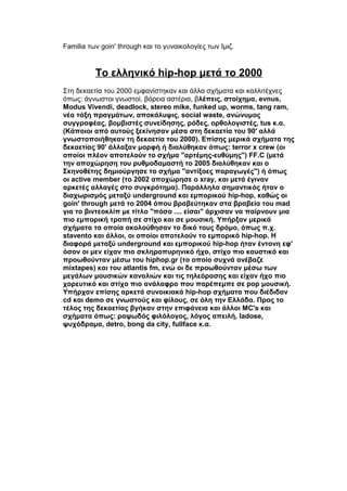 Familia των goin' through και το γυναικολογίες των Ιμιζ.
Το ελληνικό hip-hop μετά το 2000
Στη δεκαετία του 2000 εμφανίστηκαν και άλλα σχήματα και καλλιτέχνες
όπως: άγνωστοι γνωστοί, βόρεια αστέρια, βλέπεις, στοίχημα, evnus,
Modus Vivendi, deadlock, stereo mike, funked up, worms, tang ram,
νέα τάξη πραγμάτων, αποκάλυψις, social waste, ανώνυμος
συγγραφέας, βομβιστές συνείδησης, ρόδες, ορθολογιστές, tus κ.α.
(Κάποιοι από αυτούς ξεκίνησαν μέσα στη δεκαετία του 90' αλλά
γνωστοποιήθηκαν τη δεκαετία του 2000). Επίσης μερικά σχήματα της
δεκαετίας 90' άλλαξαν μορφή ή διαλύθηκαν όπως: terror x crew (οι
οποίοι πλέον αποτελούν το σχήμα "αρτέμης-ευθύμης") FF.C (μετά
την αποχώρηση του ρυθμοδαμαστή το 2005 διαλύθηκαν και ο
Σκηνοθέτης δημιούργησε το σχήμα "αντίξοες παραγωγές") ή όπως
οι active member (το 2002 αποχώρησε ο xray, και μετά έγιναν
αρκετές αλλαγές στο συγκρότημα). Παράλληλα σημαντικός ήταν ο
διαχωρισμός μεταξύ underground και εμπορικού hip-hop, καθώς οι
goin' through μετά το 2004 όπου βραβεύτηκαν στα βραβεία του mad
για το βιντεοκλίπ με τίτλο "πόσο .... είσαι" άρχισαν να παίρνουν μια
πιο εμπορική τροπή σε στίχο και σε μουσική. Υπήρξαν μερικά
σχήματα τα οποία ακολούθησαν το δικό τους δρόμο, όπως π.χ.
stavento και άλλοι, οι οποίοι αποτελούν το εμπορικό hip-hop. Η
διαφορά μεταξύ underground και εμπορικού hip-hop ήταν έντονη εφ'
όσον οι μεν είχαν πιο σκληροπυρηνικό ήχο, στίχο πιο καυστικό και
προωθούνταν μέσω του hiphop.gr (το οποίο συχνά ανέβαζε
mixtapes) και του atlantis fm, ενώ οι δε προωθούνταν μέσω των
μεγάλων μουσικών καναλιών και τις τηλεόρασης και είχαν ήχο πιο
χορευτικό και στίχο πιο ανάλαφρο που παρέπεμπε σε pop μουσική.
Υπήρχαν επίσης αρκετά συνοικιακά hip-hop σχήματα που διέδιδαν
cd και demo σε γνωστούς και φίλους, σε όλη την Ελλάδα. Προς το
τέλος της δεκαετίας βγήκαν στην επιφάνεια και άλλοι MC's και
σχήματα όπως: ραψωδός φιλόλογος, λόγος απειλή, ladose,
ψυχόδραμα, detro, bong da city, fullface κ.α.
 