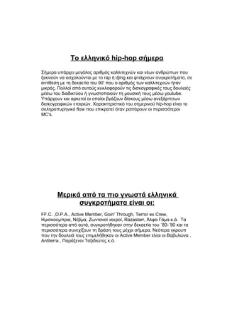 Το ελληνικό hip-hop σήμερα
Σήμερα υπάρχει μεγάλος αριθμός καλλιτεχνών και νέων ανθρώπων που
ξεκινούν να ασχολούνται με το rap ή djing και φτιάχνουν συγκροτήματα, σε
αντίθεση με τη δεκαετία του 90' που ο αριθμός των καλλιτεχνών ήταν
μικρός. Πολλοί από αυτούς κυκλοφορούν τις δισκογραφικές τους δουλειές
μέσω του διαδικτύου ή γνωστοποιούν τη μουσική τους μέσω youtube.
Υπάρχουν και αρκετοί οι οποίοι βγάζουν δίσκους μέσω ανεξάρτητων
δισκογραφικών εταιριών. Χαρακτηριστικό του σημερινού hip-hop είναι το
σκληροπυρηνικό flow που επικρατεί όταν ραπάρουν οι περισσότεροι
MC's.
Μερικά από τα πιο γνωστά ελληνικά
συγκροτήματα είναι οι:
FF.C. ,O.P.A., Active Member, Goin' Through, Terror ex Crew,
Ημισκούμπρια, Νέβμα, Ζωντανοί νεκροί, Razastarr, Άλφα Γάμα κ.ά. Τα
περισσότερα από αυτά, συγκροτήθηκαν στην δεκαετία του ΄80-΄90 και τα
περισσότερα συνεχίζουν τη δράση τους μέχρι σήμερα. Νεότερα γκρουπ
που την δουλειά τους επιμελήθηκαν οι Active Member είναι οι Βαβυλώνα ,
Antiterra , Παράξενοι Ταξιδιώτες κ.ά.
 