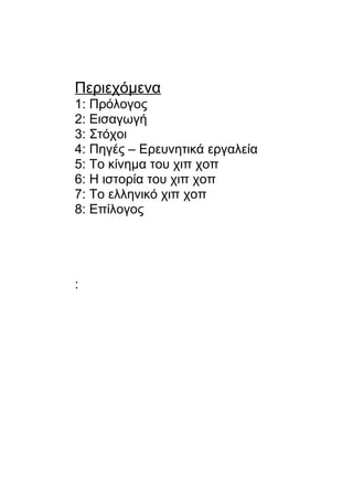 Περιεχόμενα
1: Πρόλογος
2: Εισαγωγή
3: Στόχοι
4: Πηγές – Ερευνητικά εργαλεία
5: Το κίνημα του χιπ χοπ
6: Η ιστορία του χιπ χοπ
7: Το ελληνικό χιπ χοπ
8: Επίλογος
:
 