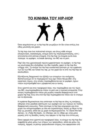 TO KINHMA TOY HIP-HOP
Όσοι ασχολούνται με το hip hop θα γνωρίζουν ότι δεν είναι απλώς ένα
είδος μουσικής και χορού.
Το hip hop είναι ένα πολιτιστικό κίνημα, και όπως κάθε κίνημα
(Αναγέννηση, σοσιαλισμός, κίνημα κατά της παγκοσμιοποίησης, κλπ.)
αποτελείται από κάποια στοιχεία. Στο hip hop τα στοιχεία αυτά είναι
τέσσερα: τα γκράφιτι, το break dancing, τον MC και το ραπ.
Παρ' όλο που χρονολογικά πρώτα εμφανίστηκαν τα γκράφιτι, το hip hop
ως κουλτούρα δεν εξελίχθηκε την ίδια περίοδο, αφού το hip hop δεν
υπήρχε τότε. Το κίνημα του hip hop ουσιαστικά ξεκίνησε με την εμφάνιση
των DJ των MC και τελικά του rap, με τον χορό και το στιλ του hip hop να
ακολουθούν.
Εξετάζοντας διαχρονικά την εξέλιξη των στοιχείων του κινήματος,
διαπιστώνουμε ότι το περιεχόμενό τους έχει πλέον διευρυνθεί: στις
εικαστικές τέχνες, στις οποίες περιλαμβάνονται και τα γκράφιτι, έχουν
πλέον συμπεριληφθεί και η γραφιστική και οι ταινίες.
Στον γραπτό και στον προφορικό λόγο, που περιλαμβάνει και την τέχνη
του MC, συμπεριλαμβάνεται πλέον το ραπ και η ποιητική απαγγελία. Στην
κίνηση περιλαμβάνεται πλέον μία μεγάλη ποικιλία διαφορετικών στιλ
χορού hip hop. Ενώ στο στιλ hip hop περιλαμβάνεται πλέον και το ντύσιμο
και τα αξεσουάρ.
Η τεράστια δημοτικότητα που απέκτησε το hip hop σε όλες τις ηπείρους,
οδήγησε στην ραγδαία εξάπλωση των γκράφιτι και των ταγκιών σε πολλές
διαφορετικές κοινωνίες. Πολύ σύντομα το hip hop εισχώρησε και στον
χώρο του κινηματογράφου με όλο και περισσότερες ταινίες με θέμα το hip
hop ως μουσική, αλλά και ως χορό να δημιουργούνται. Το «Save the last
dance», το «Take the lead», το «Honey» και το «Step up» είναι μόνο
μερικές από τις δεκάδες ταινίες που έφεραν το hip hop στα σπίτια μας.
Όσον αφορά στον γραπτό και προφορικό λόγο, το κίνημα του hip hop δεν
εκφράζεται μόνο μέσω των στίχων των τραγουδιών, αλλά και μέσω της
ποίησης. Αρχικά, οι ράπερ τραγουδούσαν στίχους που αφορούσαν στα
 