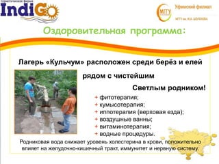 Оздоровительная программа:
3 + фитотерапия;
+ кумысотерапия;
+ иппотерапия (верховая езда);
+ воздушные ванны;
+ витаминотерапия;
+ водные процедуры.
1
Родниковая вода снижает уровень холестерина в крови, положительно
влияет на желудочно-кишечный тракт, иммунитет и нервную систему.
Лагерь «Кульчум» расположен среди берёз и елей
рядом с чистейшим
Светлым родником!
 