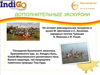 ДОПОЛНИТЕЛЬНЫЕ ЭКСКУРСИИ
3
1 Не оставят равнодушными экскурсии в
музей М. Цветаевой и С. Аксакова,
народных поэтов Чувашии
К. Иванова и Я. Ухсая.
Посещение Бунинского заказника,
Ермекеевского вдх, оз. Кандры-Куль,
Кожай-Максимовского реликтового леса,
Белого водопада, гео-природного
памятника природы Таш-Урда.
 