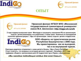 ОПЫТ
3
1 Уфимский филиал ФГБОУ ВПО «Московский
государственный гуманитарный университет
имени М.А. Шолохова» http://mggu-sh.ru/ufa
2 года подряд выигрывал грант Минтруда и соцзащиты населения РБ по организации
отдыха детей-инвалидов и их родителей, а также грант Комитета по молодежной
политике администрации г. Уфы по организации смены отдыха детей и подростков.
ООО «Индиго» на туристическом рынке
Республики Башкортостан с 2006 года.
Мы ориентированы как на выездной,
так и на внутренний туризм.
«Мы находим подходящий отдых для всей Семьи!»
Ежегодно родители отправляют с нами детей в Казань, Уфу и Санкт-Петербург.
Стоит отметить, что впервые за историю детского туризма г. Белебей в 2013 году
турфирма «Индиго» организовала для 22 подростков тур в Париж, в Диснейленд.
 
