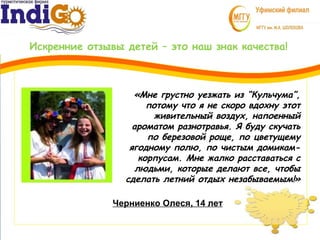 Искренние отзывы детей – это наш знак качества!
3
1
Черниенко Олеся, 14 лет
«Мне грустно уезжать из “Кульчума”,
потому что я не скоро вдохну этот
живительный воздух, напоенный
ароматом разнотравья. Я буду скучать
по березовой роще, по цветущему
ягодному полю, по чистым домикам-
корпусам. Мне жалко расставаться с
людьми, которые делают все, чтобы
сделать летний отдых незабываемым!»
 