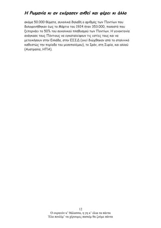 Η Ρωμανία κι αν επέρασεν ανθεί και φέρει κι άλλο
ακόμα 50.000 θύματα, συνολικά δηλαδή ο αριθμός των Ποντίων που
δολοφονήθηκαν έως το Μάρτιο του 1924 ήταν 353.000, ποσοστό που
ξεπερνάει το 50% του συνολικού πληθυσμού των Ποντίων. Η γενοκτονία
ανάγκασε τους Πόντιους να εγκαταλείψουν τις εστίες τους και να
μετοικήσουν στην Ελλάδα, στην ΕΣΣΔ (εκεί διώχθηκαν από το σταλινικό
καθεστώς την περίοδο του μεσοπολέμου), το Ιράν, στη Συρία, και αλλού
(Αυστραλία, ΗΠΑ).
12
Ο ουρανόν κ’ θάλασσα, η γη κ’ όλια τα πάντα
Έλα πουλίμ’ να χέρουμες πασκίμ θα ζούμε πάντα
 