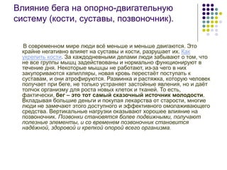 Влияние бега на опорно-двигательную
систему (кости, суставы, позвоночник).
В современном мире люди всё меньше и меньше двигаются. Это
крайне негативно влияет на суставы и кости, разрушает их. Как
укрепить кости. За каждодневными делами люди забывают о том, что
не все группы мышц задействованы и нормально функционируют в
течение дня. Некоторые мышцы не работают, из-за чего в них
закупориваются капилляры, новая кровь перестаёт поступать к
суставам, и они атрофируются. Разминка и растяжка, которую человек
получает при беге, не только устраняет застойные явления, но и даёт
толчок организму для роста новых клеток и тканей. То есть,
фактически, бег – это тот самый сказочный источник молодости.
Вкладывая большие деньги и покупая лекарства от старости, многие
люди не замечают этого доступного и эффективного омолаживающего
средства. Вертикальные нагрузки оказывают хорошее влияние на
позвоночник. Позвонки становятся более подвижными, получают
полезные элементы, и со временем позвоночник становится
надёжной, здоровой и крепкой опорой всего организма.
 