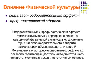 Влияние Физической культуры
 оказывает оздоровительный эффект
 профилактический эффект
Оздоровительный и профилактический эффект
физической культуры неразрывно связан с
повышенной физической активностью, усилением
функций опорно-двигательного аппарата,
активизацией обмена веществ. Учение Р.
Могендовича о моторно-висцеральных рефлексах
показало взаимосвязь деятельности двигательного
аппарата, скелетных мышц и вегетативных органов.
 
