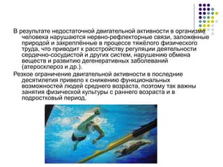 В результате недостаточной двигательной активности в организме
человека нарушаются нервно-рефлекторные связи, заложенные
природой и закреплённые в процессе тяжёлого физического
труда, что приводит к расстройству регуляции деятельности
сердечно-сосудистой и других систем, нарушению обмена
веществ и развитию дегенеративных заболеваний
(атеросклероз и др.).
Резкое ограничение двигательной активности в последние
десятилетия привело к снижению функциональных
возможностей людей среднего возраста, поэтому так важны
занятия физической культуры с раннего возраста и в
подростковый период.
 