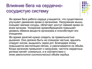 Влияние бега на сердечно-
сосудистую систему
Во время бега работа сердца учащается, что существенно
улучшает движение крови в организме. Нагружение мышц
очищает мелкие сосуды, облегчает доступ свежей крови ко
всем органам. Ускорение кровообращения повышает
уровень обмена веществ организма и способствует его
очищению.
Во время занятий нужно следить за правильностью
дыхания. Оно должно быть не слишком частым, вдыхать
следует носом, выдыхать через рот. Благодаря этому
повышается вентиляция лёгких, и увеличивается их объём.
Когда организм привыкнет к нагрузкам, частота сердечных
ритмов начнёт снижаться, и в соответствии с
этим увеличится систолический объём сердца.
 