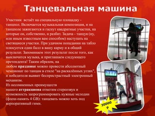 Участник встаёт на специальную площадку -
танцпол. Включается музыкальная композиция, и на
танцполе зажигаются и гаснут квадратные участки, на
которые он, собственно, и разбит. Задача - танцуя (ну,
или иным известным вам способом) наступать на
светящиеся участки. При удачном попадании на табло
плюсуется один балл в вашу карму и в общий
результат. Запоминаем этот результат после того, как
выключится музыка, и приглашаем следующего
претендента! Таким образом, на
любом празднике можно провести абсолютный
чемпионат по танцам в стиле "на раскалённых углях",
и победителя выявит беспристрастный электронный
механизм.
Из несомненных преимуществ
нашего аттракциона отметим стереозвук и
возможность запрограммировать нужные мелодии
(флеш-память 4 GB): танцевать можно хоть под
корпоративный гимн.
 