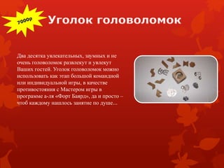 Два десятка увлекательных, заумных и не
очень головоломок развлекут и увлекут
Ваших гостей. Уголок головоломок можно
использовать как этап большой командной
или индивидуальной игры, в качестве
противостояния с Мастером игры в
программе а-ля «Форт Баярд», да и просто –
чтоб каждому нашлось занятие по душе…
 