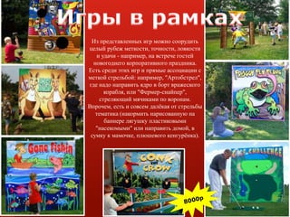 Из представленных игр можно соорудить
целый рубеж меткости, точности, ловкости
и удачи - например, на встрече гостей
новогоднего корпоративного праздника.
Есть среди этих игр и прямые ассоциации с
меткой стрельбой: например, "Артобстрел",
где надо направить ядро в борт вражеского
корабля, или "Фермер-снайпер",
стреляющий мячиками по воронам.
Впрочем, есть и совсем далёкая от стрельбы
тематика (накормить нарисованную на
баннере лягушку пластиковыми
"насекомыми" или направить домой, в
сумку к мамочке, плюшевого кенгурёнка).
 