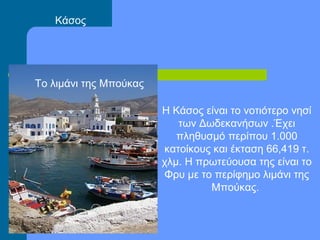 Η Κάσος είναι το νοτιότερο νησί
των Δωδεκανήσων .Έχει
πληθυσμό περίπου 1.000
κατοίκους και έκταση 66,419 τ.
χλμ. Η πρωτεύουσα της είναι το
Φρυ με το περίφημο λιμάνι της
Μπούκας.
Το λιμάνι της Μπούκας
Κάσος
 