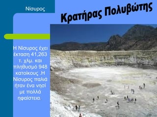 Νίσυρος
Η Νίσυρος έχει
έκταση 41,263
τ. χλμ. και
πληθυσμό 948
κατοίκους .Η
Νίσυρος παλιά
ήταν ένα νησί
με πολλά
ηφαίστεια..
 